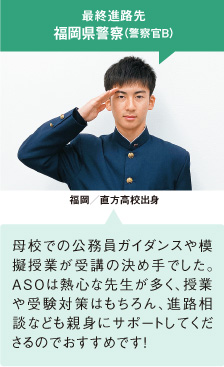 最終進路先 福岡県警察（警察官B） 福岡／直方高校出身 母校での公務員ガイダンスや模擬授業が受講の決め手でした。ＡＳＯは熱心な先生が多く、授業や受験対策はもちろん、進路相談なども親身にサポートしてくださるのでおすすめです！