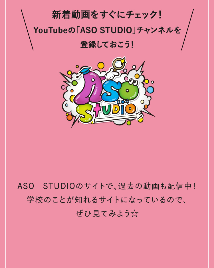 新着動画をすぐにチェック！YouTubeの「ASO STUDIO」チャンネルを登録しておこう！ASO　STUDIOのサイトで、過去の動画も配信中！学校のことが知れるサイトになっているので、ぜひ見てみよう☆