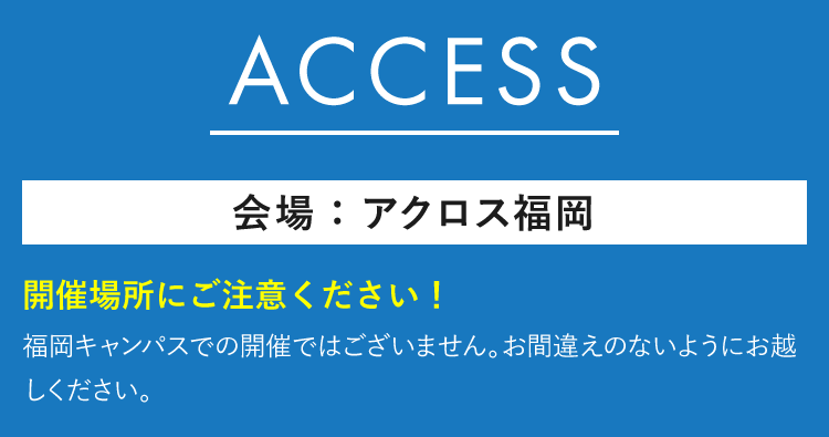 ACCESS　会場：アクロス福岡イベントホール　開催場所にご注意ください！ 福岡キャンパスでの開催ではございません。お間違えのないようにお越しください。