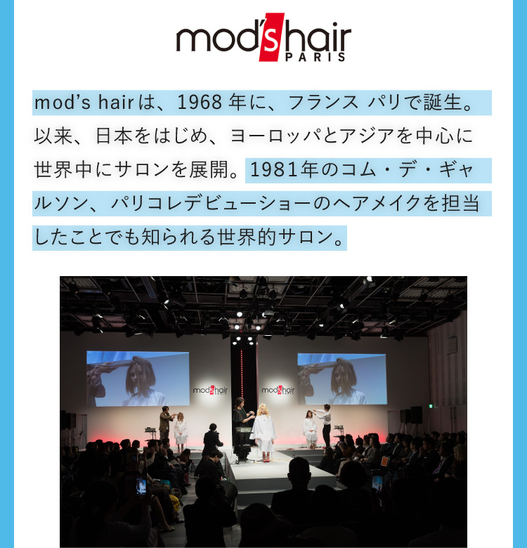 mod’s hair PARIS ｍod’s hairは、1968年に、フランス パリで誕生。以来、日本をはじめ、ヨーロッパとアジアを中心に世界中にサロンを展開。19８１年のコム・デ・ギャルソン、パリコレデビューショーのヘアメイクを担当したことでも知られる世界的サロン。