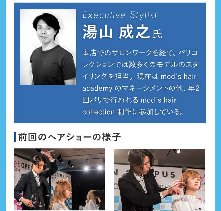 Executive Stylist 湯山 成之氏 本店でのサロンワークを経て、パリコレクションでは数多くのモデルのスタイリングを担当。現在はmod’s hair academyのマネージメントの他、年２回パリで行われるmod’s hair collection 制作に参加している。 前回のヘアショーの様子