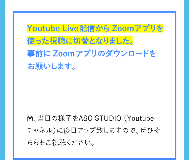 Youtube Live配信からZoomアプリを使った視聴に切替となりました。事前に Zoom アプリのダウンロードをお願いします。 尚、当日の様子をASO STUDIO（Youtubeチャネル）に後日アップ致しますので、ぜひそちらもご視聴ください。
