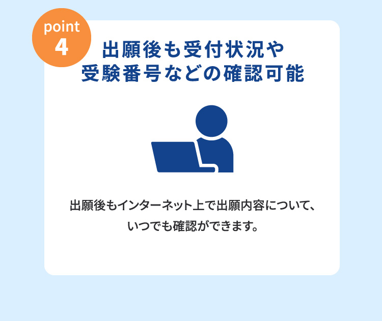 point4:出願後も受付状況や受験番号などの確認可能(出願後もインターネット上で出願内容について、いつでも確認ができます。)