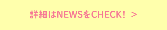 詳細はNEWSをCHECK！  >