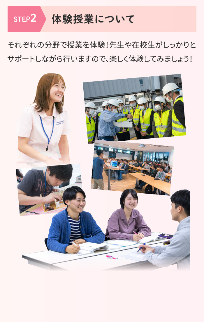 [STEP2 体験授業について] それぞれの分野で授業を体験！先生や在校生がしっかりとサポートしながら行いますので、楽しく体験してみましょう！