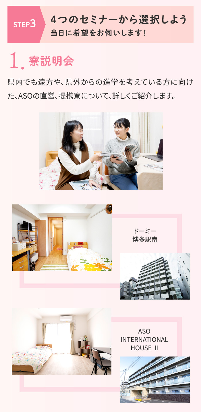 [STEP3 4つのセミナーから選択しよう]当日に希望をお伺いします！ 1.寮説明会 県内でも遠方や、県外からの進学を考えている方に向けた、ASOの直営、提携寮について、詳しくご紹介します。「ドーミー博多駅南」「ASO INTERNATIONAL HOUSE Ⅱ」