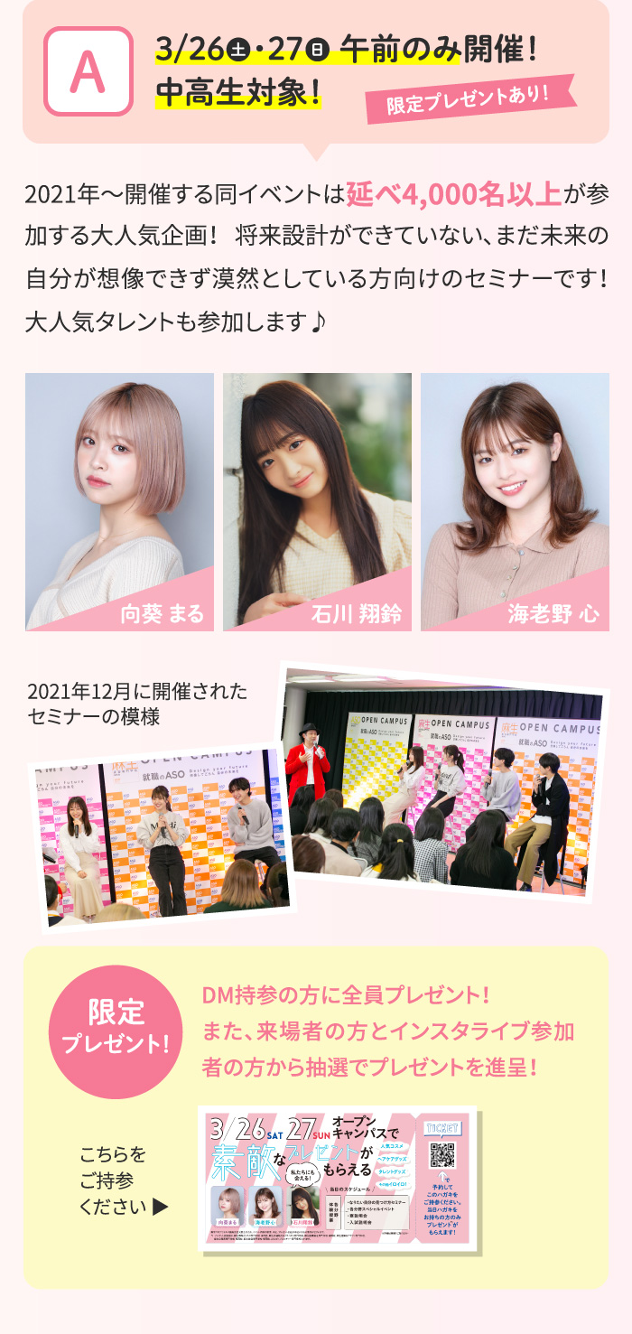 【A】3/26・27 午前のみ開催！中高生対象！限定プレゼントあり！2021年～開催する同イベントは延べ4,000名以上が参加する大人気企画！ 将来設計ができていない、まだ未来の自分が想像できず漠然としている方向けのセミナーです！大人気タレントも参加します♪向葵 まる/石川 翔鈴/海老野 心/ 2021年12月に開催されたセミナーの模様 【限定プレゼント！】DM持参の方に全員プレゼント！また、来場者の方とインスタライブ参加者の方から抽選でプレゼントを進呈！こちらをご持参ください ▶
