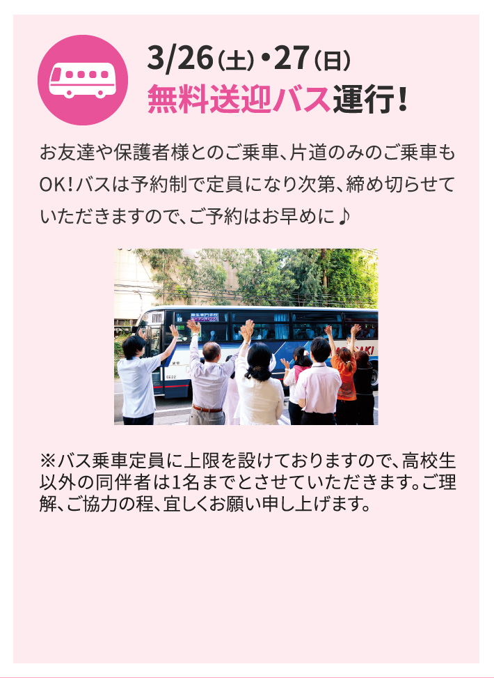 3/26（土）・27（日）無料送迎バス運行！お友達や保護者様とのご乗車、片道のみのご乗車もOK！バスは予約制で定員になり次第、締め切らせていただきますので、ご予約はお早めに♪ ※バス乗車定員に上限を設けておりますので、高校生以外の同伴者は1名までとさせていただきます。ご理解、ご協力の程、宜しくお願い申し上げます。