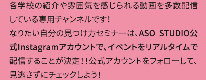 各学校の紹介や雰囲気を感じられる動画を多数配信している専用チャンネルです！なりたい自分の見つけ方セミナーは、ASO STUDIO公式Instagramアカウントで、イベントをリアルタイムで配信することが決定！！公式アカウントをフォローして、見逃さずにチェックしよう！