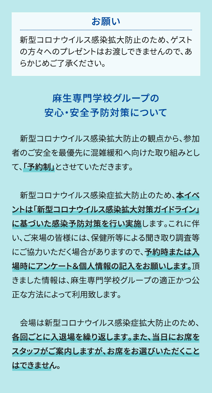 お願い 新型コロナウイルス感染拡大防止のため、ゲストの方々へのプレゼントはお渡しできませんので、あらかじめご了承ください。 麻生専門学校グループの安心・安全予防対策について 　新型コロナウイルス感染拡大防止の観点から、参加者のご安全を最優先に混雑緩和へ向けた取り組みとして、「予約制」とさせていただきます。新型コロナウイルス感染症拡大防止のため、本イベントは「新型コロナウイルス感染拡大対策ガイドライン」に基づいた感染予防対策を行い実施します。これに伴い、ご来場の皆様には、保健所等による聞き取り調査等にご協力いただく場合がありますので、予約時または入場時にアンケート＆個人情報の記入をお願いします。頂きました情報は、麻生専門学校グループの適正かつ公正な方法によって利用致します。会場は新型コロナウイルス感染症拡大防止のため、各回ごとに入退場を繰り返します。また、当日にお席をスタッフがご案内しますが、お席をお選びいただくことはできません。