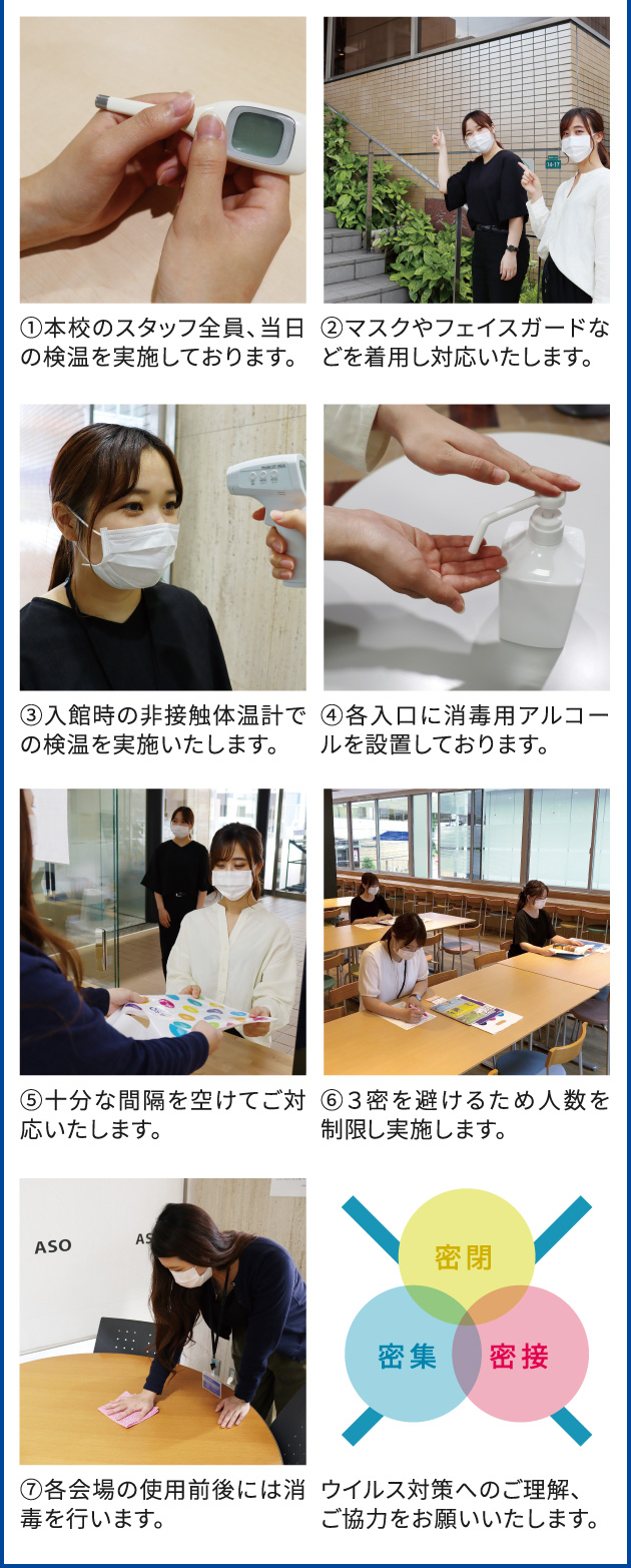 ①本校のスタッフ全員、当日の検温を実施しております。 ②マスクやフェイスガードなどを着用し対応いたします。 ③入館時の非接触体温計での検温を実施いたします。 ④各入口に消毒用アルコールを設置しております。 ⑤十分な間隔を空けてご対応いたします。 ⑥３密を避けるため人数を制限し実施します。 
