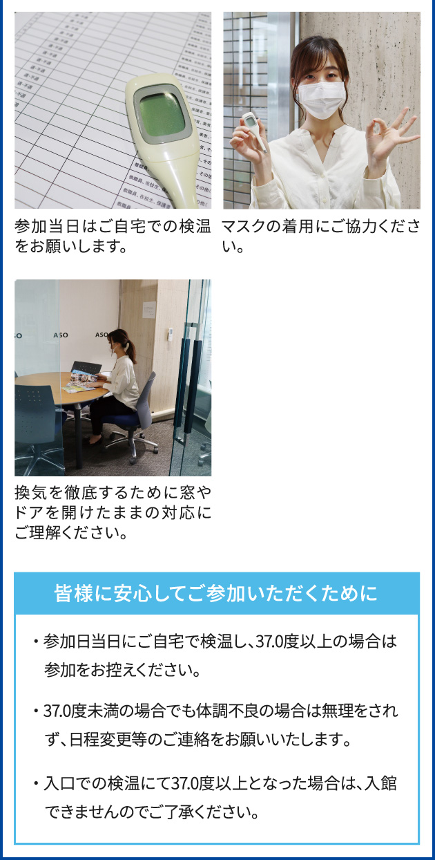 参加当日はご自宅での検温をお願いします。 マスクの着用にご協力ください。 換気を徹底するために窓やドアを開けたままの対応にご理解ください。 皆様に安心してご参加いただくために ・ 参加日当日にご自宅で検温し、37.0度以上の場合は参加をお控えください。・ 37.0度未満の場合でも体調不良の場合は無理をされず、日程変更等のご連絡をお願いいたします。・ 入口での検温にて37.0度以上となった場合は、入館できませんのでご了承ください。