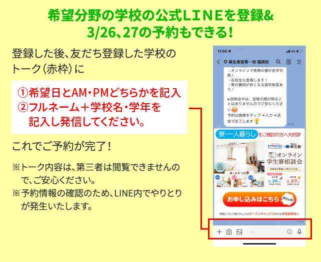 希望分野の学校の公式ＬＩＮＥを登録&3/26、27の予約もできる！登録した後、友だち登録した学校のトーク（赤枠）に①希望日とAM・PMどちらかを記入②お名前をフルネームで記入し　発信してください。これでご予約が完了！※トーク内容は、第三者は閲覧できませんので、ご安心ください。※予約情報の確認のため、LINE内でやりとりが発生いたします。