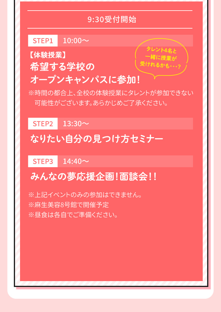[STEP1 10:00～]【体験授業】希望する学校のオープンキャンパスに参加！ [STEP2 13:30～]なりたい自分の見つけ方セミナー [STEP3 14:40～]みんなの夢応援企画！面談会！！