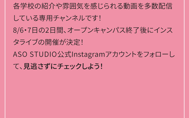 各学校の紹介や雰囲気を感じられる動画を多数配信している専用チャンネルです！ASO STUDIO公式Instagramアカウントをフォローして、見逃さずにチェックしよう！