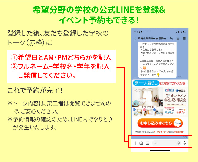 希望分野の学校の公式ＬＩＮＥを登録&イベント予約もできる！登録した後、友だち登録した学校のトーク（赤枠）に①希望日とAM・PMどちらかを記入②フルネーム＋学校名・学年を記入し発信してください。これでご予約が完了！※トーク内容は、第三者は閲覧できませんので、ご安心ください。※予約情報の確認のため、LINE内でやりとりが発生いたします。