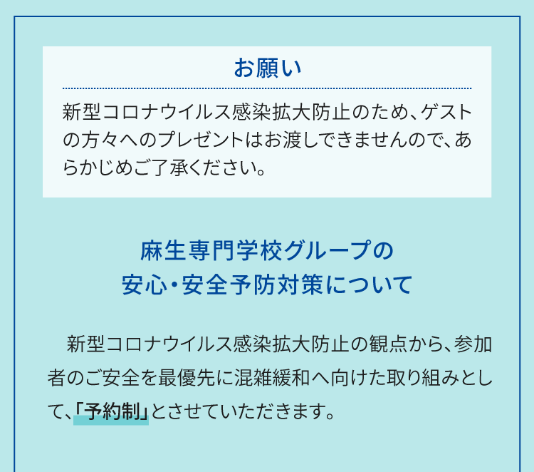 お願い 新型コロナウイルス感染拡大防止のため、ゲストの方々へのプレゼントはお渡しできませんので、あらかじめご了承ください。麻生専門学校グループの安心・安全予防対策について　新型コロナウイルス感染拡大防止の観点から、参加者のご安全を最優先に混雑緩和へ向けた取り組みとして、「予約制」とさせていただきます。