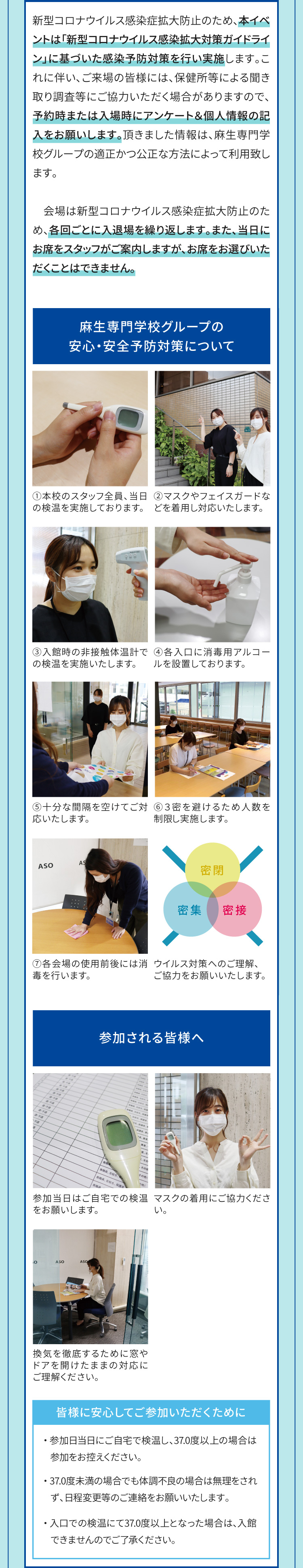 新型コロナウイルス感染症拡大防止のため、本イベントは「新型コロナウイルス感染拡大対策ガイドライン」に基づいた感染予防対策を行い実施します。これに伴い、ご来場の皆様には、保健所等による聞き取り調査等にご協力いただく場合がありますので、予約時または入場時にアンケート＆個人情報の記入をお願いします。頂きました情報は、麻生専門学校グループの適正かつ公正な方法によって利用致します。会場は新型コロナウイルス感染症拡大防止のため、各回ごとに入退場を繰り返します。また、当日にお席をスタッフがご案内しますが、お席をお選びいただくことはできません。麻生専門学校グループの安心・安全予防対策について1.本校のスタッフ全員、当日の検温を実施しております。2.マスクやフェイスガードなどを着用し対応いたします。3.入館時の非接触体温計での検温を実施いたします。4.各入口に消毒用アルコールを設置しております。5.十分な間隔を空けてご対応いたします。6.３密を避けるため人数を制限し実施します。7.各会場の使用前後には消毒を行います。ウイルス対策へのご理解、ご協力をお願いいたします。　参加される皆様へ　参加当日はご自宅での検温をお願いします。マスクの着用にご協力ください。換気を徹底するために窓やドアを開けたままの対応にご理解ください。皆様に安心してご参加いただくために　参加日当日にご自宅で検温し、37.0度以上の場合は参加をお控えください。37.0度未満の場合でも体調不良の場合は無理をされず、日程変更等のご連絡をお願いいたします。入口での検温にて37.0度以上となった場合は、入館できませんのでご了承ください。