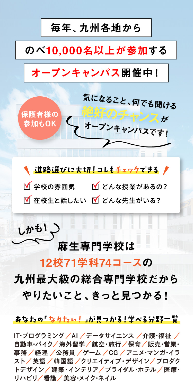 毎年、九州各地からのべ10,000名以上が参加するオープンキャンパス開催中！保護者様の参加もOK 気になること、何でも聞ける絶好のチャンスがオープンキャンパスです！ 進路選びに大切！コレもチェックできる 学校の雰囲気 どんな授業があるの？ 在校生と話したい どんな先生がいる？ しかも！麻生専門学校は12校71学科74コースの九州最大級の総合専門学校だからやりたいこと、きっと見つかる！ あなたの「なりたい！」が見つかる！学べる分野一覧 IT･プログラミング／AI／データサイエンス／介護･福祉／自動車･バイク／海外留学／航空・旅行／保育／販売･営業･事務／経理／公務員／ゲーム／CG／アニメ･マンガ･イラスト／英語／韓国語／クリエイティブ・デザイン／プロダクトデザイン／建築・インテリア／ブライダル･ホテル／医療･リハビリ／看護／美容･メイク･ネイル
