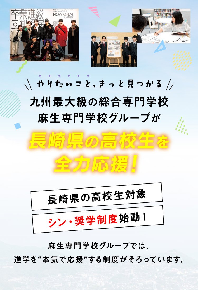 やりたいこと、きっと見つかる 九州最大級の総合専門学校 麻生専門学校グループが長崎県の高校生を全力応援！長崎県の高校生対象 シン・奨学制度始動！麻生専門学校グループでは、進学を“本気で応援”する制度がそろっています。