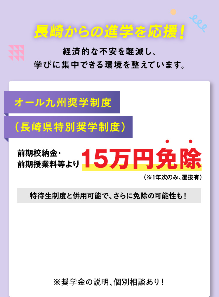 長崎からの進学を応援！経済的な不安を軽減し、学びに集中できる環境を整えています。オール九州奨学制度（長崎県特別奨学制度） 前期校納金・前期授業料等より15万円免除（※1年次のみ、選抜有）特待生制度と併用可能で、さらに免除の可能性も！※奨学金の説明、個別相談あり！