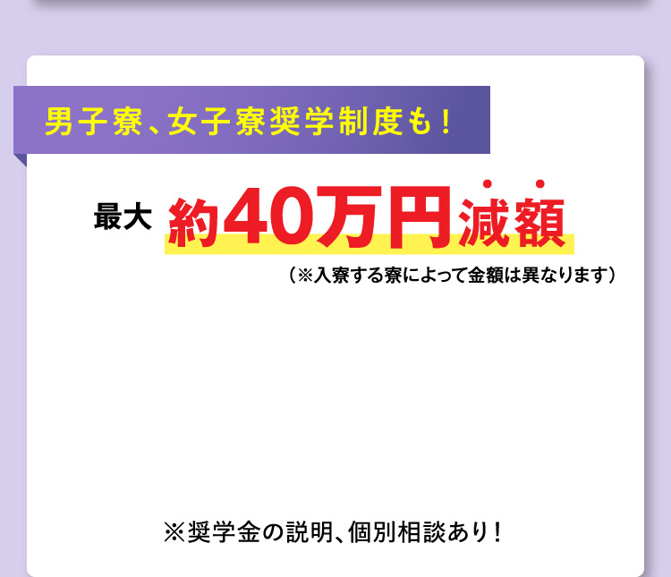男子寮、女子寮奨学制度も！最大約40万円減額（※入寮する寮によって金額は異なります）※奨学金の説明、個別相談あり！