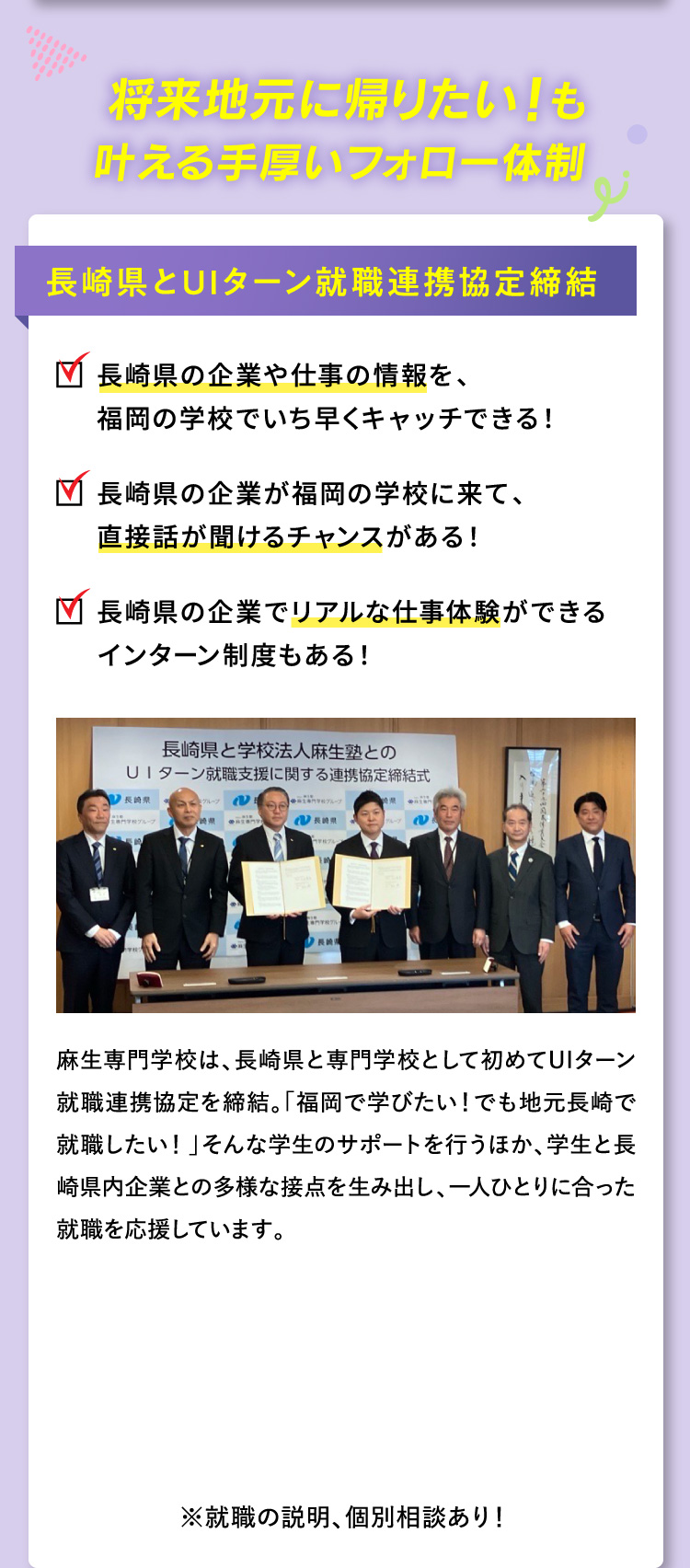 将来地元に帰りたい！も叶える手厚いフォロー体制 長崎県とUIターン就職連携協定締結 長崎県の企業や仕事の情報を、福岡の学校でいち早くキャッチできる！ 長崎県の企業が福岡の学校に来て、直接話が聞けるチャンスがある！ 長崎県の企業でリアルな仕事体験ができるインターン制度もある！ 麻生専門学校は、長崎県と専門学校として初めてUIターン就職連携協定を締結。「福岡で学びたい！でも地元長崎で就職したい！」そんな学生のサポートを行うほか、学生と長崎県内企業との多様な接点を生み出し、一人ひとりに合った就職を応援しています。 ※就職の説明、個別相談あり！