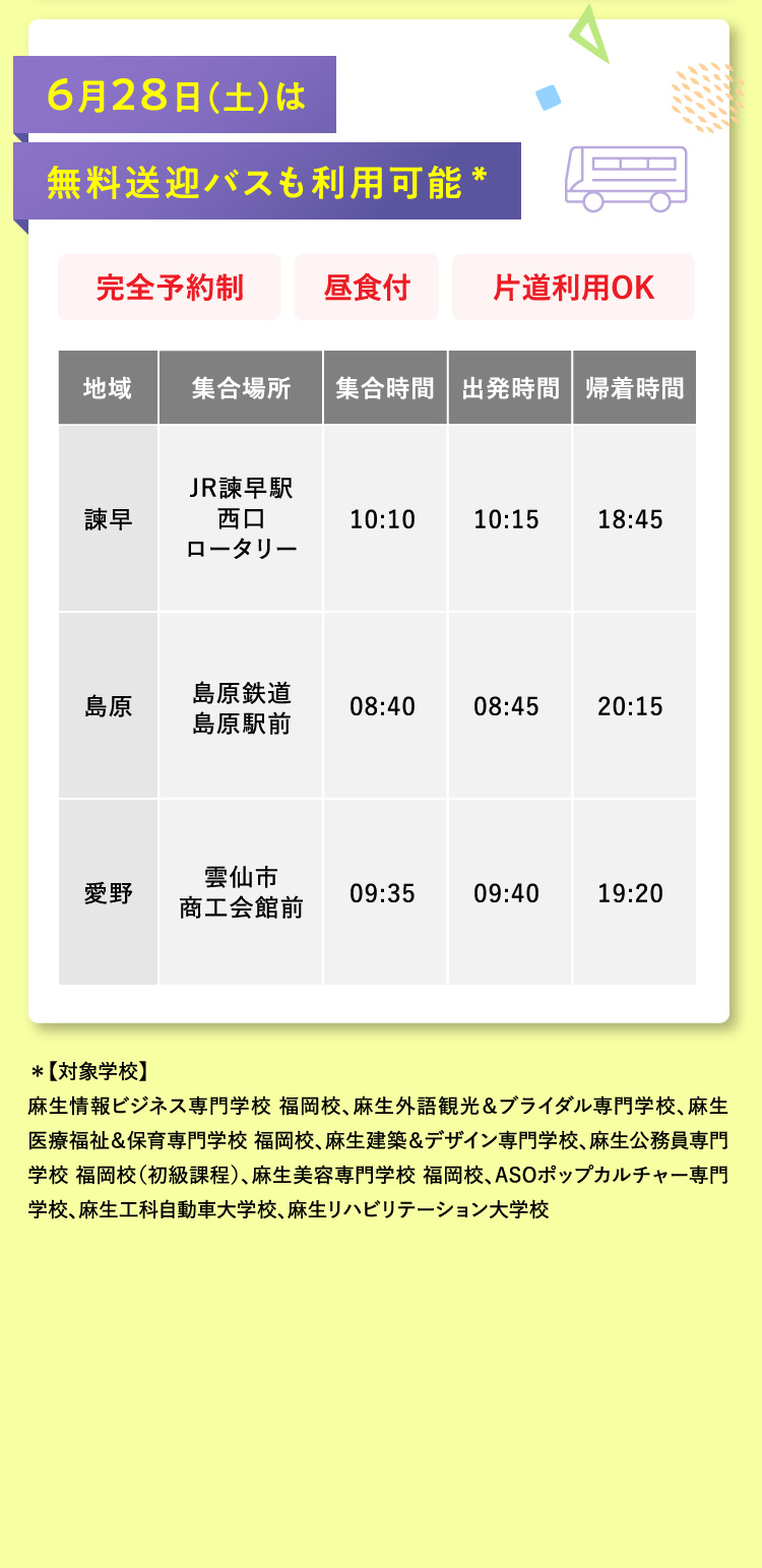 6月28日(土)は無料送迎バスも利用可能* 完全予約制 昼食付 片道利用OK 地域：諫早 集合場所：JR諫早駅西口ロータリー 集合時間：10:10 出発時間：10:15 帰着時間：18:45 地域：島原 集合場所：島原鉄道 島原駅前 集合時間：08:40 出発時間：08:45 帰着時間：20:15 地域：愛野 集合場所：雲仙市 商工会館前 集合時間：09:35 出発時間：09:40 帰着時間：19:20 *【対象学校】麻生情報ビジネス専門学校 福岡校、麻生外語観光＆ブライダル専門学校、麻生医療福祉＆保育専門学校 福岡校、麻生建築＆デザイン専門学校、麻生公務員専門学校 福岡校（初級課程）、麻生美容専門学校 福岡校、ASOポップカルチャー専門学校、麻生工科自動車大学校、麻生リハビリテーション大学校