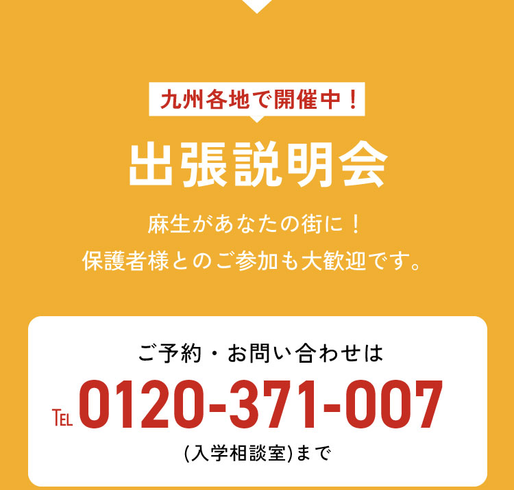 九州各地で開催中！出張説明会 麻生があなたの街に！保護者様とのご参加も大歓迎です。 こんな方におすすめ！ ・博多から遠くにお住まいの方 ・個別に相談したいことがある方