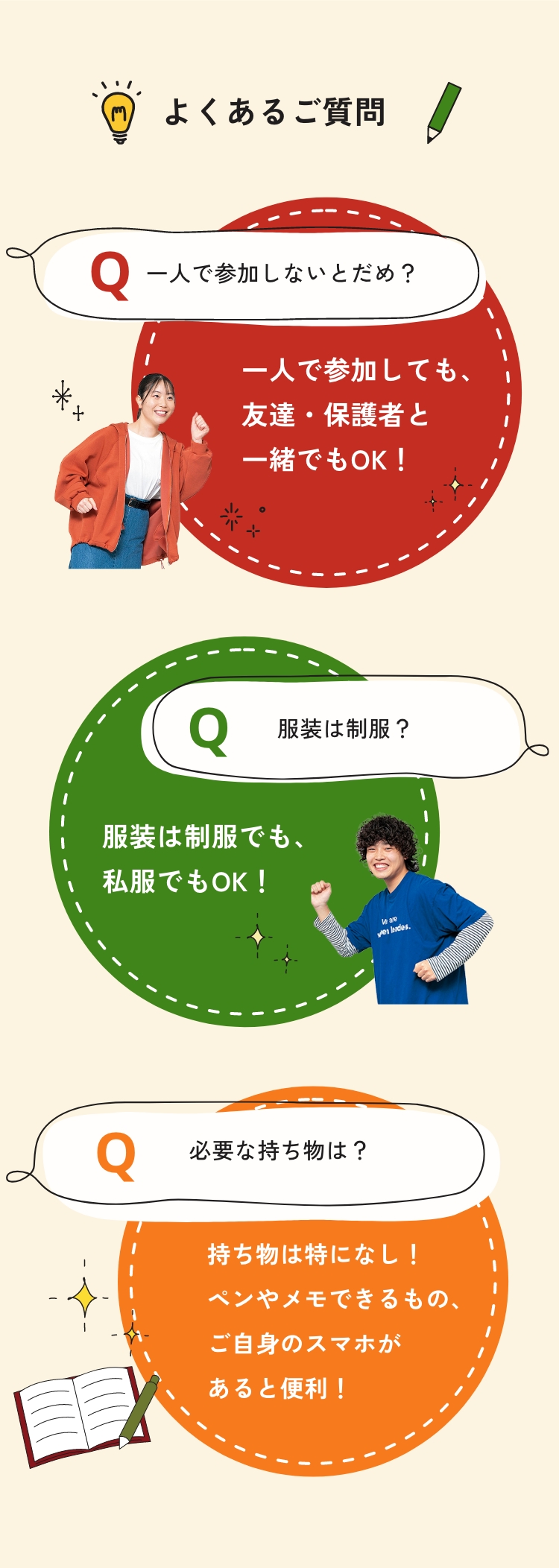 よくあるご質問 Q.一人で参加しないとだめ？ A.一人で参加しても、友達・保護者と一緒でもOK！ Q.服装は制服？ A.服装は制服でも、私服でもOK！ Q.必要な持ち物は？ A.持ち物は特になし！ペンやメモできるもの、ご自身のスマホがあると便利！