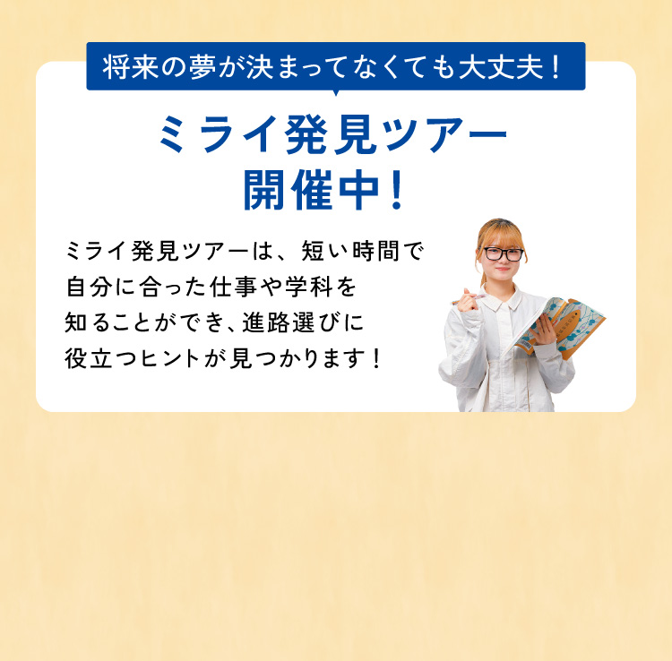 将来の夢が決まっていなくても大丈夫！ミライ発見ツアー開催中！ミライ発見ツアーは、短い時間で自分にあった仕事や学科を知ることができ進路選びに役立つヒントが見つかります！