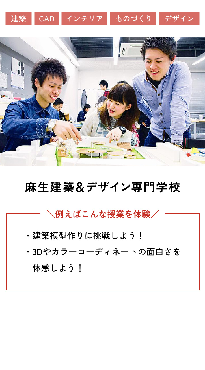 麻生建築＆デザイン専門学校 例えばこんな授業を体験 ・建築模型作りに挑戦しよう！ ・3Dやカラーコーディネートの面白さを体感しよう！