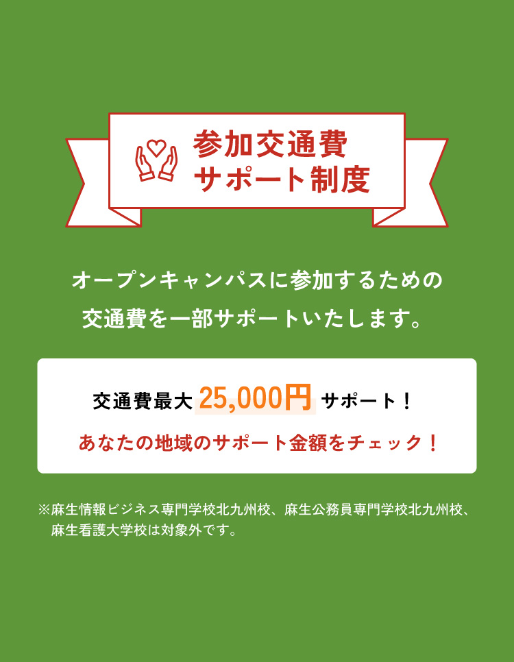参加交通費サポート制度 オープンキャンパスに参加するための交通費をしっかりカバー！交通費を一部サポートいたします。交通費最大25,000円サポート！ あなたの地域のサポート金額をチェック！ ※麻生情報ビジネス専門学校北九州校、麻生公務員専門学校北九州校、麻生麻生看護大学校は対象外です。