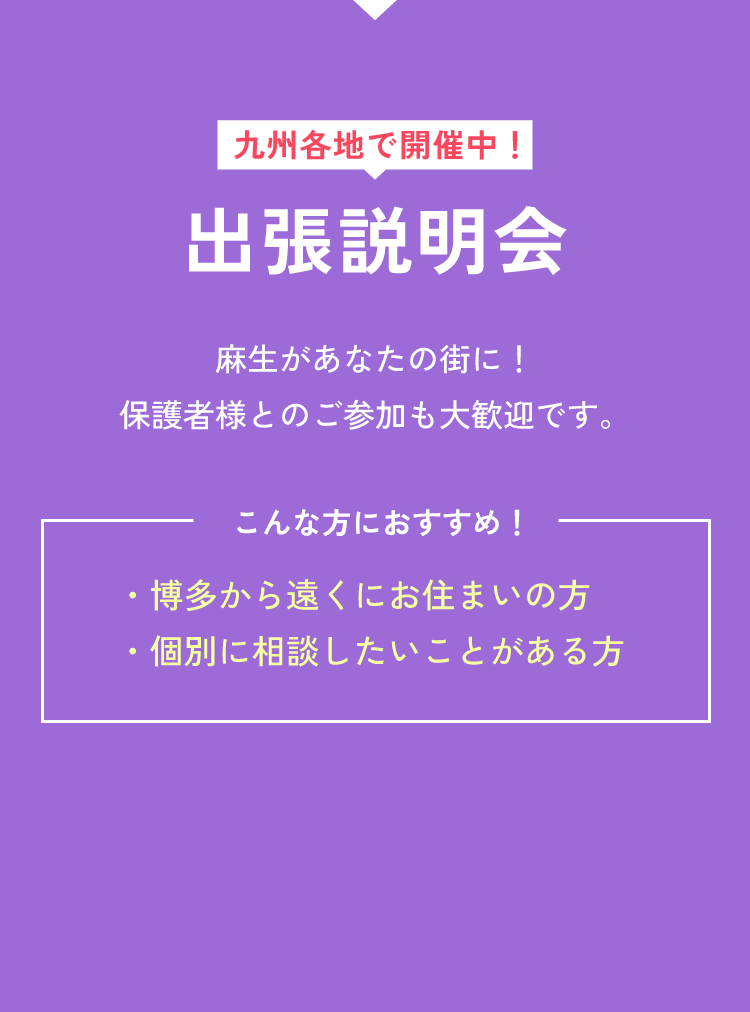 九州各地で開催中！出張説明会 麻生があなたの街に！保護者様とのご参加も大歓迎です。 こんな方におすすめ！ ・博多から遠くにお住まいの方 ・個別に相談したいことがある方