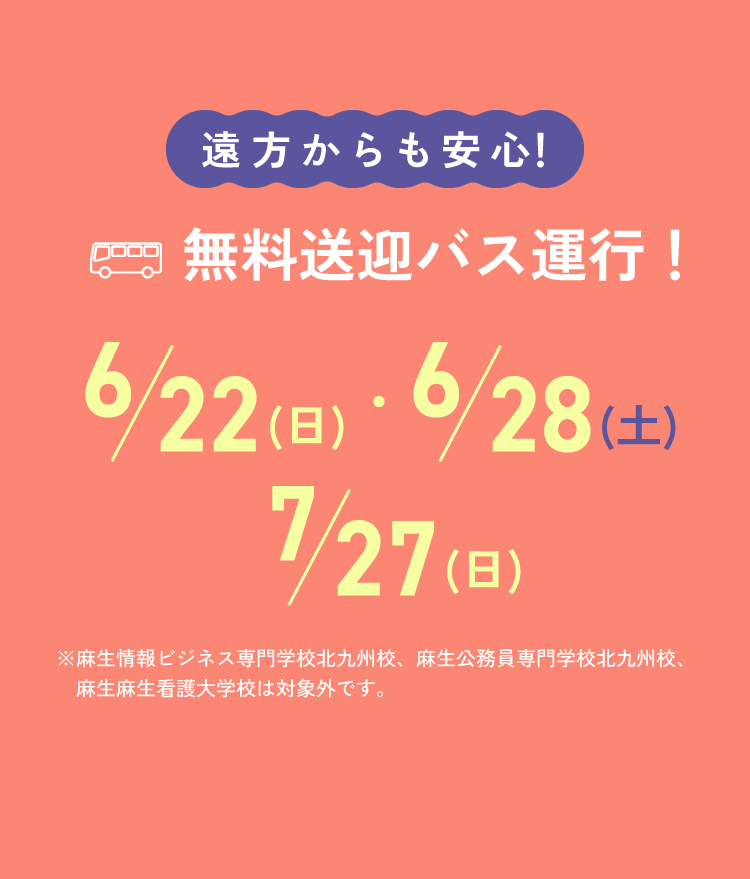 遠方からも安心！無料送迎バス運行！ 6/22(日)・6/28(土)・7/27(日) ※麻生情報ビジネス専門学校北九州校、麻生公務員専門学校北九州校、麻生麻生看護大学校は対象外です。