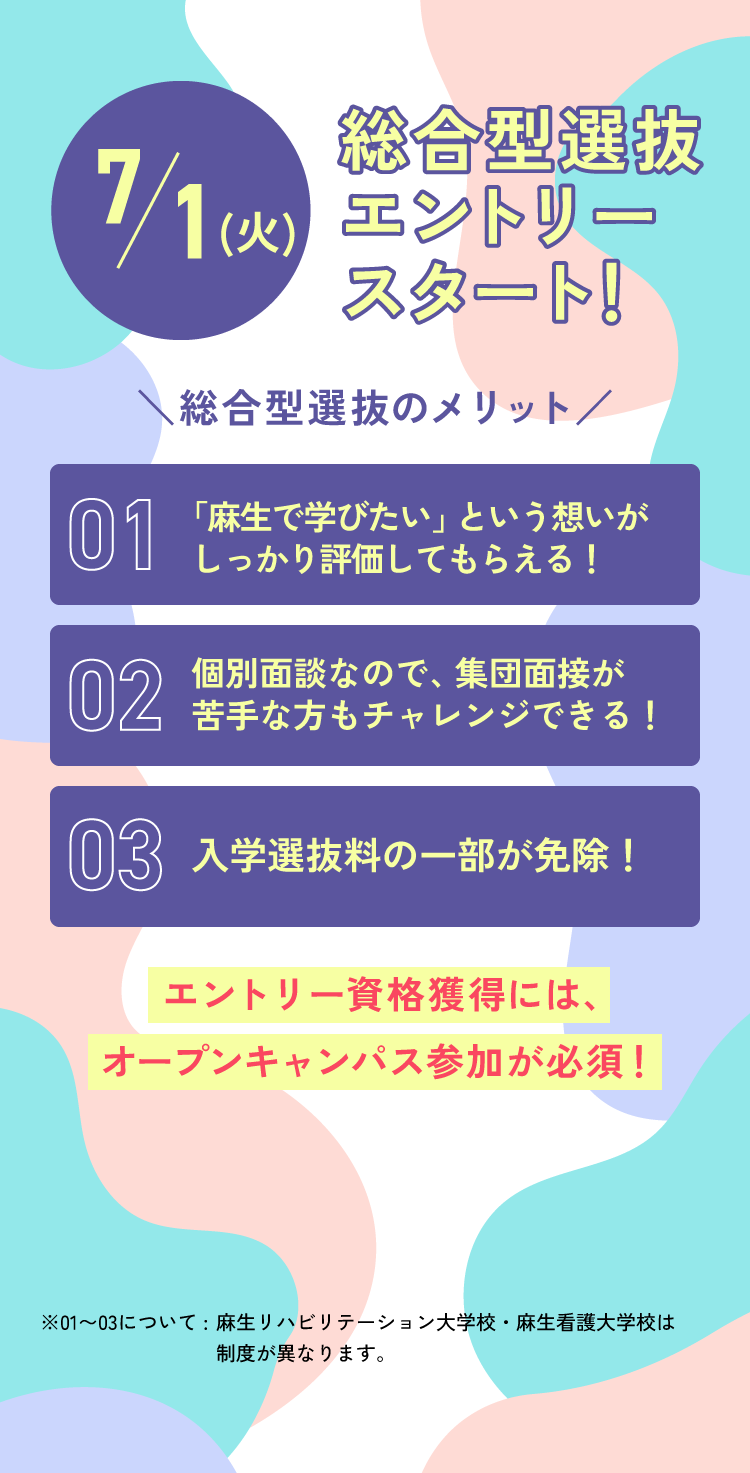7/1(火) 総合型選抜エントリースタート！ 総合型選抜のメリット 01.「麻生で学びたい」という想いがしっかり評価してもらえる！ 02.個別面談なので、集団面接が苦手な方もチャレンジできる！ 03.入学選抜料の一部が免除！ エントリー資格獲得には、オープンキャンパス参加が必須！ ※01〜03について:麻生リハビリテーション大学校・麻生看護大学校は制度が異なります。