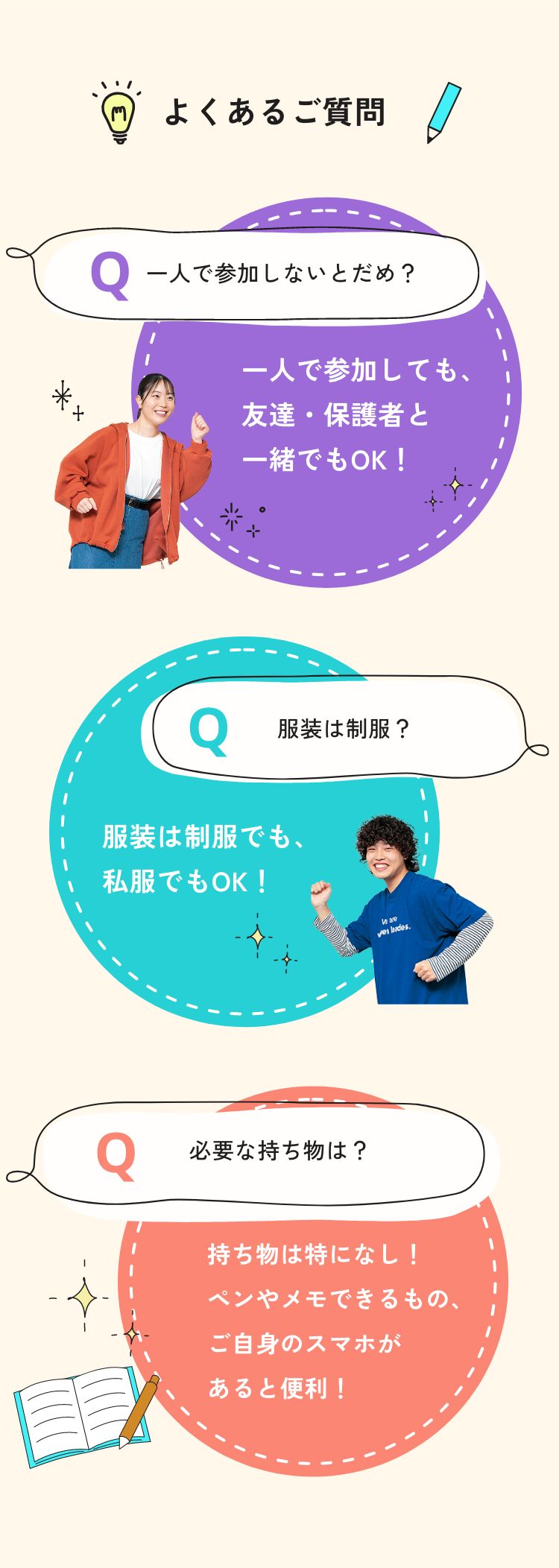 よくあるご質問 Q.一人で参加しないとだめ？ A.一人で参加しても、友達・保護者と一緒でもOK！ Q.服装は制服？ A.服装は制服でも、私服でもOK！ Q.必要な持ち物は？ A.持ち物は特になし！ペンやメモできるもの、ご自身のスマホがあると便利！