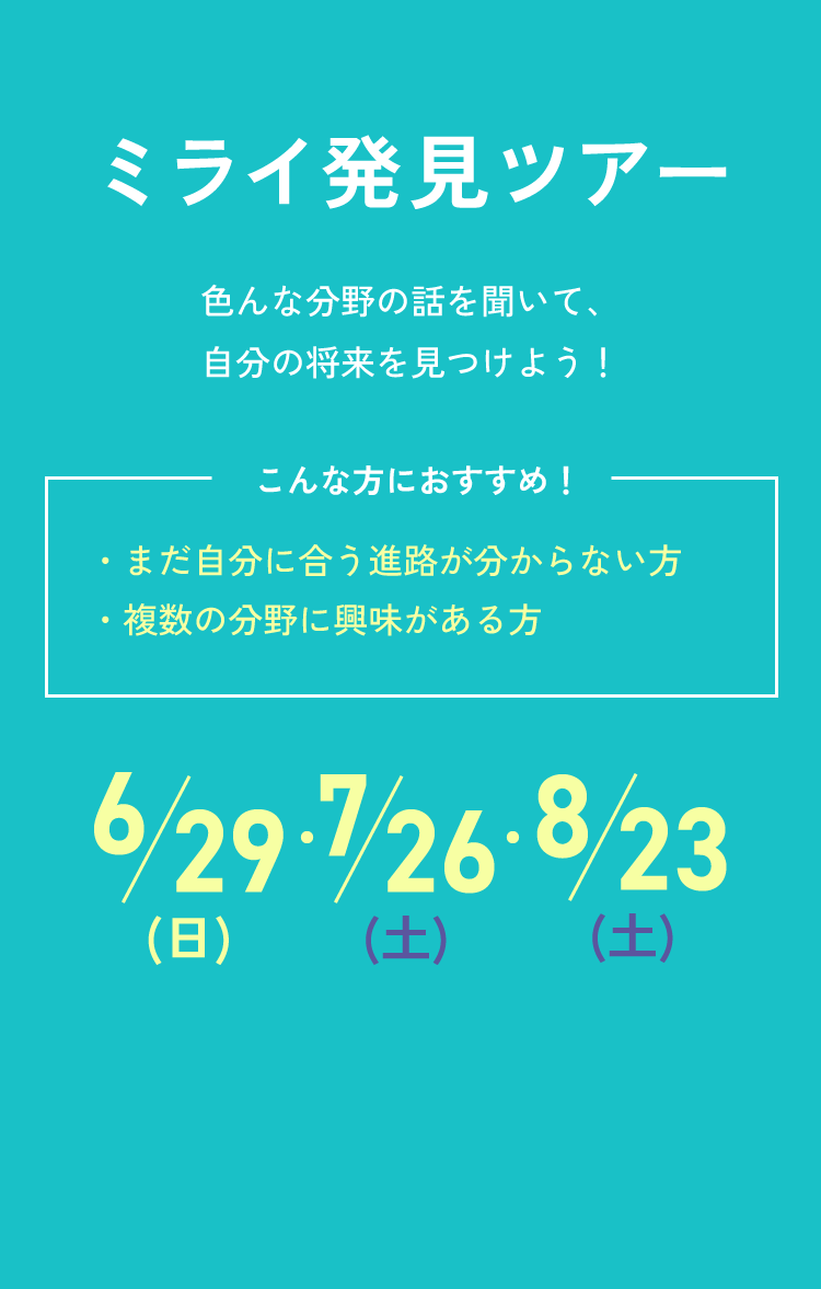 ミライ発見ツアー 色んな分野の話を聞いて、自分の将来を見つけよう！ こんな方におすすめ！ ・まだ自分に合う進路が分からない方 ・複数の分野に興味がある方 6/29(日)・7/26(土)・8/23(土)
