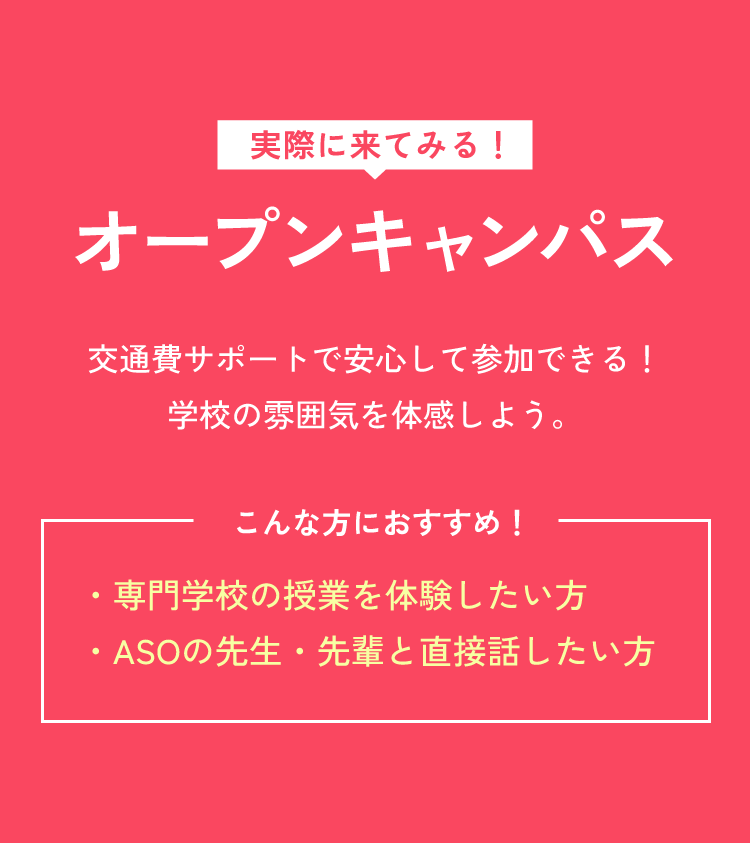 実際に来てみる！オープンキャンパス 交通費サポートで安心して参加できる！学校の雰囲気を体感しよう。 こんな方におすすめ！  ・専門学校の授業を体験したい方 ・ASOの先生・先輩と直接話したい方