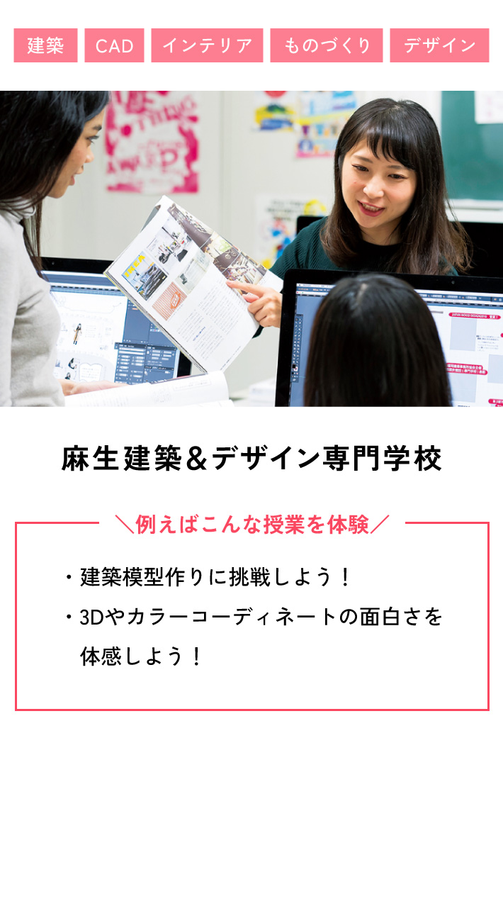 麻生建築＆デザイン専門学校 例えばこんな授業を体験 ・建築模型作りに挑戦しよう！ ・3Dやカラーコーディネートの面白さを体感しよう！