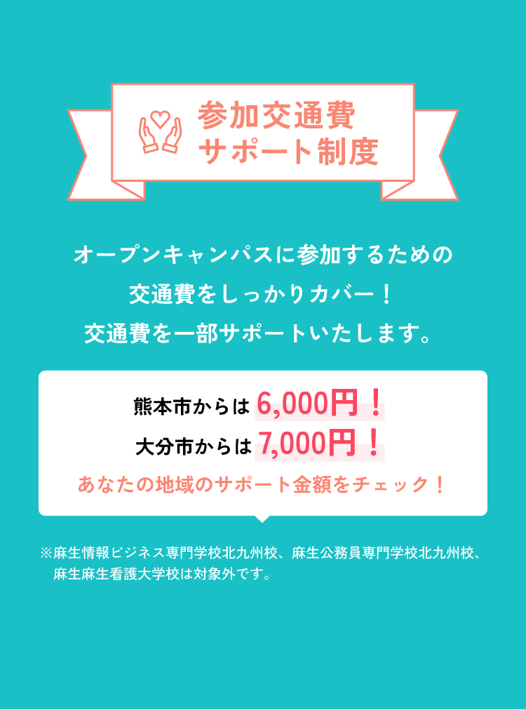 参加交通費サポート制度 オープンキャンパスに参加するための交通費をしっかりカバー！交通費を一部サポートいたします。 熊本市からは6,000円！大分市からは7,000円！ あなたの地域のサポート金額をチェック！ ※麻生情報ビジネス専門学校北九州校、麻生公務員専門学校北九州校、麻生麻生看護大学校は対象外です。