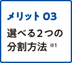 メリット03 選べる2つの分割方法 ※1